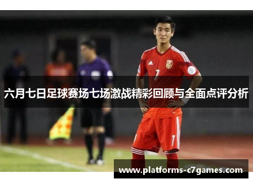 六月七日足球赛场七场激战精彩回顾与全面点评分析