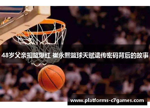 48岁父亲扣篮爆红 崔永熙篮球天赋遗传密码背后的故事