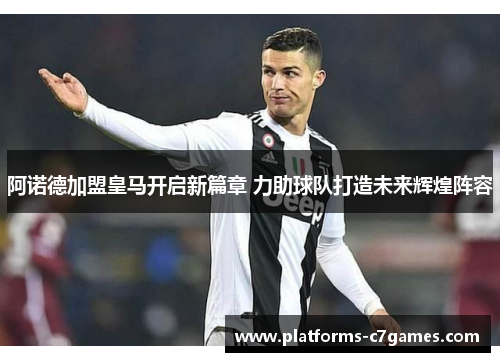 阿诺德加盟皇马开启新篇章 力助球队打造未来辉煌阵容
