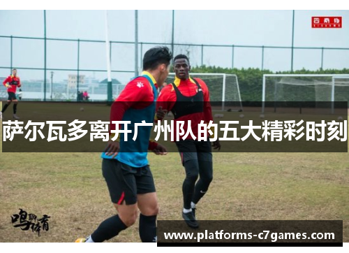 萨尔瓦多离开广州队的五大精彩时刻
