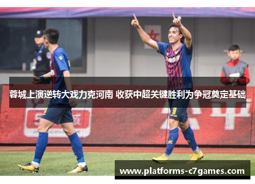 蓉城上演逆转大戏力克河南 收获中超关键胜利为争冠奠定基础