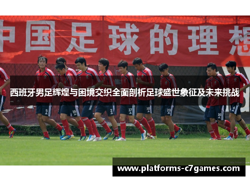 西班牙男足辉煌与困境交织全面剖析足球盛世象征及未来挑战 西班牙男足辉煌与困境交织全面剖析足球盛世象征及未来挑战