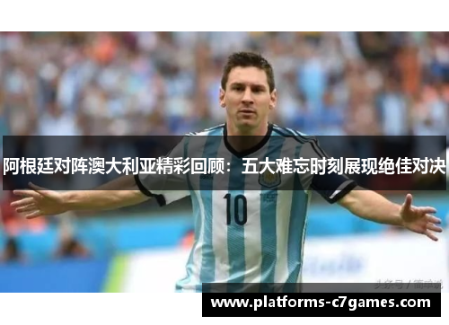 阿根廷对阵澳大利亚精彩回顾：五大难忘时刻展现绝佳对决