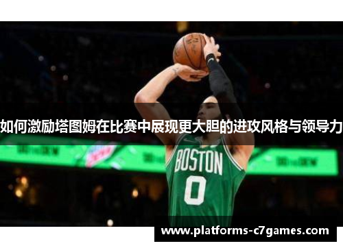 如何激励塔图姆在比赛中展现更大胆的进攻风格与领导力 如何激励塔图姆在比赛中展现更大胆的进攻风格与领导力