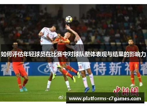 如何评估年轻球员在比赛中对球队整体表现与结果的影响力 如何评估年轻球员在比赛中对球队整体表现与结果的影响力