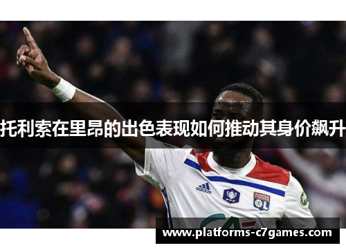 托利索在里昂的出色表现如何推动其身价飙升